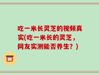 吃一米长灵芝的视频真实(吃一米长的灵芝，网友实测能否养生？)