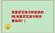 安惠灵芝孢子粉是真的吗(安惠灵芝孢子粉效果如何？)