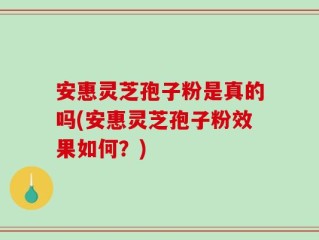 安惠灵芝孢子粉是真的吗(安惠灵芝孢子粉效果如何？)