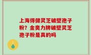 上海得健灵芝破壁孢子粉？金奥力牌破壁灵芝孢子粉是真的吗