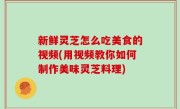新鲜灵芝怎么吃美食的视频(用视频教你如何制作美味灵芝料理)