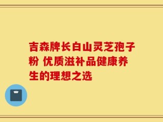 吉森牌长白山灵芝孢子粉 优质滋补品健康养生的理想之选