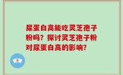 尿蛋白高能吃灵芝孢子粉吗？探讨灵芝孢子粉对尿蛋白高的影响？