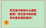 灵芝孢子粉和什么搭配服用？灵芝孢子粉的营养价值及搭配建议？