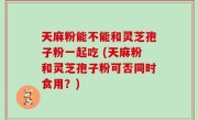 天麻粉能不能和灵芝孢子粉一起吃 (天麻粉和灵芝孢子粉可否同时食用？)