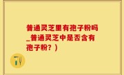 普通灵芝里有孢子粉吗_普通灵芝中是否含有孢子粉？)