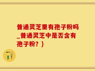 普通灵芝里有孢子粉吗_普通灵芝中是否含有孢子粉？)