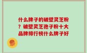什么牌子的破壁灵芝粉？破壁灵芝孢子粉十大品牌排行榜什么牌子好