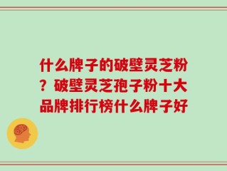什么牌子的破壁灵芝粉？破壁灵芝孢子粉十大品牌排行榜什么牌子好