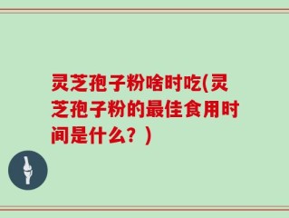 灵芝孢子粉啥时吃(灵芝孢子粉的最佳食用时间是什么？)