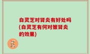 白灵芝对肾炎有好处吗(白灵芝有何对策肾炎的效果)