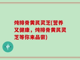 炖排骨黄芪灵芝(营养又健康，炖排骨黄芪灵芝等你来品尝)