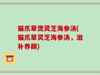 猫爪草煲灵芝海参汤(猫爪草灵芝海参汤，滋补养颜)
