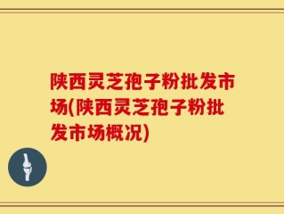 陕西灵芝孢子粉批发市场(陕西灵芝孢子粉批发市场概况)
