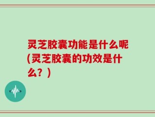 灵芝胶囊功能是什么呢(灵芝胶囊的功效是什么？)
