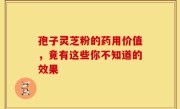 孢子灵芝粉的药用价值，竟有这些你不知道的效果