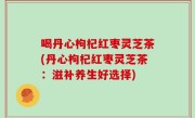 喝丹心枸杞红枣灵芝茶(丹心枸杞红枣灵芝茶：滋补养生好选择)