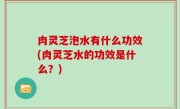 肉灵芝泡水有什么功效(肉灵芝水的功效是什么？)