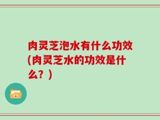 肉灵芝泡水有什么功效(肉灵芝水的功效是什么？)
