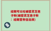经期可以吃破壁灵芝孢子粉(破壁灵芝孢子粉：经期营养佳选择)