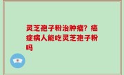 灵芝孢子粉治肿瘤？癌症病人能吃灵芝孢子粉吗