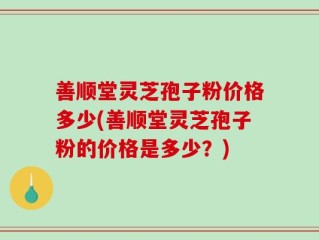 善顺堂灵芝孢子粉价格多少(善顺堂灵芝孢子粉的价格是多少？)