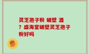灵芝孢子粉 破壁 酒？盛海堂破壁灵芝孢子粉好吗