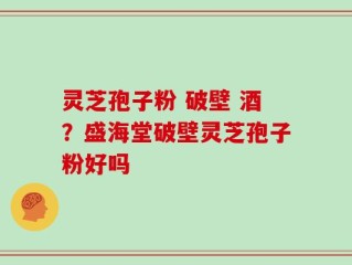 灵芝孢子粉 破壁 酒？盛海堂破壁灵芝孢子粉好吗