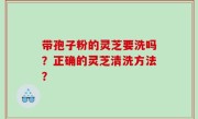 带孢子粉的灵芝要洗吗？正确的灵芝清洗方法？