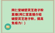 同仁堂破壁灵芝孢子粉直播(同仁堂直播介绍破壁灵芝孢子粉，提高免疫力！)