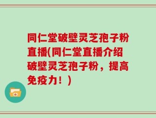 同仁堂破壁灵芝孢子粉直播(同仁堂直播介绍破壁灵芝孢子粉，提高免疫力！)