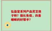弘盈堂系列产品灵芝孢子粉？强化免疫，改善睡眠的好帮手？