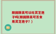 胆固醇高可以吃灵芝孢子吗(胆固醇高可否食用灵芝孢子？)