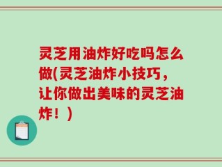 灵芝用油炸好吃吗怎么做(灵芝油炸小技巧，让你做出美味的灵芝油炸！)