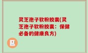 灵芝孢子软粉胶囊(灵芝孢子软粉胶囊：保健必备的健康良方)