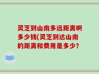 灵芝到山南多远距离啊多少钱(灵芝到达山南的距离和费用是多少？