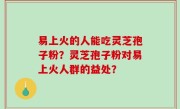 易上火的人能吃灵芝孢子粉？灵芝孢子粉对易上火人群的益处？
