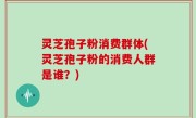 灵芝孢子粉消费群体(灵芝孢子粉的消费人群是谁？)