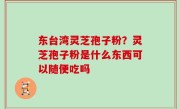 东台湾灵芝孢子粉？灵芝孢子粉是什么东西可以随便吃吗