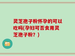 灵芝孢子粉怀孕的可以吃吗(孕妇可否食用灵芝孢子粉？)