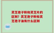 灵芝孢子粉和灵芝片的区别？灵芝孢子粉和灵芝孢子油有什么区别