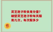 灵芝孢子粉食用分量？破壁灵芝孢子粉每天服用几次，每次服多少
