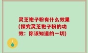 灵芝袍子粉有什么效果(探究灵芝袍子粉的功效：你该知道的一切)