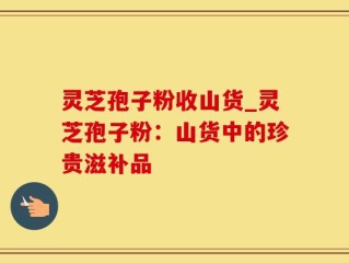 灵芝孢子粉收山货_灵芝孢子粉：山货中的珍贵滋补品