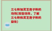 三七粉加灵芝孢子粉的功效(双倍功效，了解三七粉和灵芝孢子粉的益处)