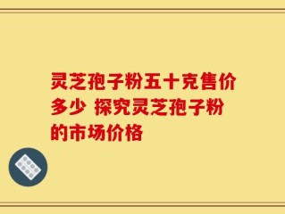 灵芝孢子粉五十克售价多少 探究灵芝孢子粉的市场价格