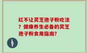 红不让灵芝孢子粉吃法？健康养生必备的灵芝孢子粉食用指南？