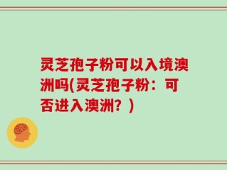 灵芝孢子粉可以入境澳洲吗(灵芝孢子粉：可否进入澳洲？)