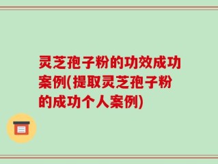 灵芝孢子粉的功效成功案例(提取灵芝孢子粉的成功个人案例)