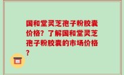 国和堂灵芝孢子粉胶囊价格？了解国和堂灵芝孢子粉胶囊的市场价格？